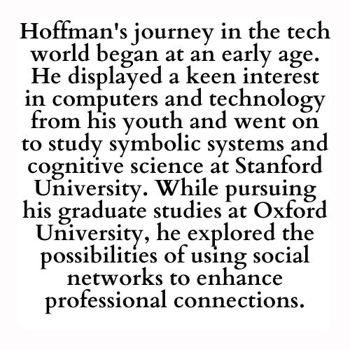 Hoffman's journey in the tech world began at an early age. He displayed a keen interest in computers and technology from his youth and went on to study symbolic systems and cognitive science at Stanford University. While pursuing his graduate studies at Oxford University, he explored the possibilities of using social networks to enhance professional connections.