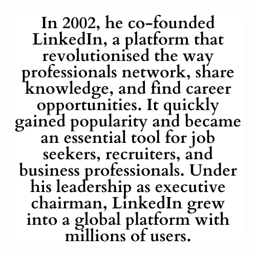 In 2002, he co-founded LinkedIn, a platform that revolutionised the way professionals network, share knowledge, and find career opportunities. It quickly gained popularity and became an essential tool for job seekers, recruiters, and business professionals. Under his leadership as executive chairman, LinkedIn grew into a global platform with millions of users.
