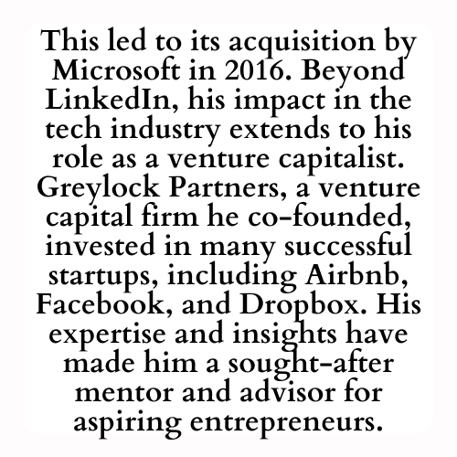 This led to its acquisition by Microsoft in 2016. Beyond LinkedIn, his impact in the tech industry extends to his role as a venture capitalist. Greylock Partners, a venture capital firm he co-founded, invested in many successful startups, including Airbnb, Facebook, and Dropbox. His expertise and insights have made him a sought-after mentor and advisor for aspiring entrepreneurs.