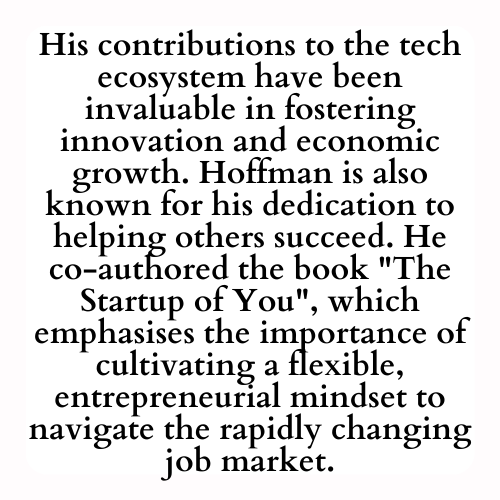 His contributions to the tech ecosystem have been invaluable in fostering innovation and economic growth. Hoffman is also known for his dedication to helping others succeed. He co-authored the book The Startup of You, which emphasises the importance of cultivating a flexible, entrepreneurial mindset to navigate the rapidly changing job market.