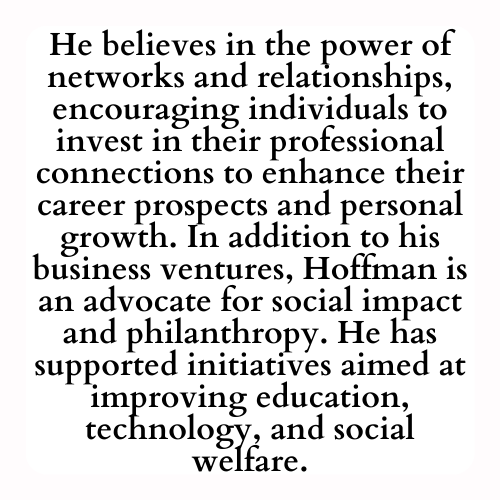 He believes in the power of networks and relationships, encouraging individuals to invest in their professional connections to enhance their career prospects and personal growth. In addition to his business ventures, Hoffman is an advocate for social impact and philanthropy. He has supported initiatives aimed at improving education, technology, and social welfare.