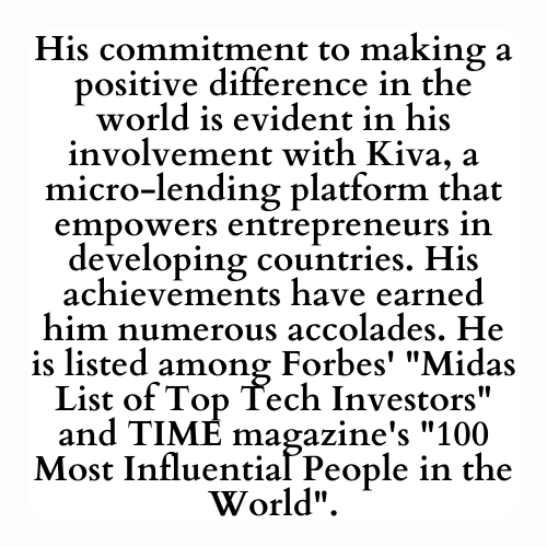 His commitment to making a positive difference in the world is evident in his involvement with Kiva, a micro-lending platform that empowers entrepreneurs in developing countries. His achievements have earned him numerous accolades. He is listed among Forbes' Midas List of Top Tech Investors and TIME magazine's 100 Most Influential People in the World.