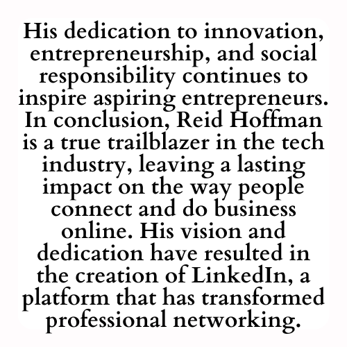 His dedication to innovation, entrepreneurship, and social responsibility continues to inspire aspiring entrepreneurs. In conclusion, Reid Hoffman is a true trailblazer in the tech industry, leaving a lasting impact on the way people connect and do business online. His vision and dedication have resulted in the creation of LinkedIn, a platform that has transformed professional networking.