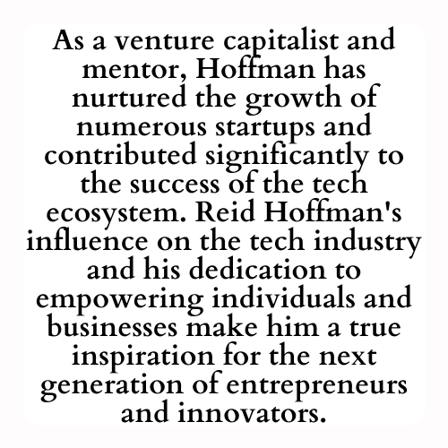 As a venture capitalist and mentor, Hoffman has nurtured the growth of numerous startups and contributed significantly to the success of the tech ecosystem. Reid Hoffman's influence on the tech industry and his dedication to empowering individuals and businesses make him a true inspiration for the next generation of entrepreneurs and innovators.