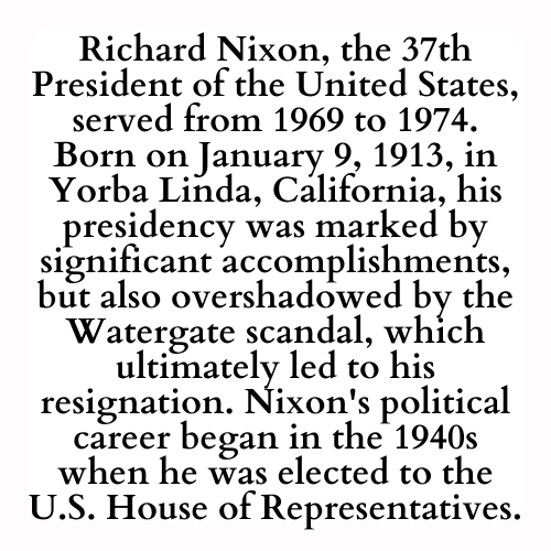 Richard Nixon, the 37th President of the United States, served from 1969 to 1974. Born on January 9, 1913, in Yorba Linda, California, his presidency was marked by significant accomplishments, but also overshadowed by the Watergate scandal, which ultimately led to his resignation. Nixon's political career began in the 1940s when he was elected to the U.S. House of Representatives.