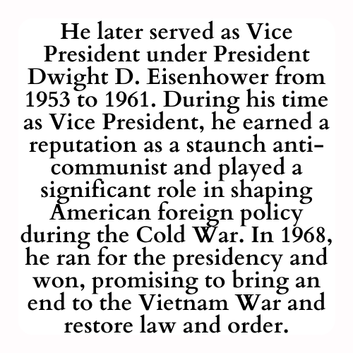 He later served as Vice President under President Dwight D. Eisenhower from 1953 to 1961. During his time as Vice President, he earned a reputation as a staunch anti-communist and played a significant role in shaping American foreign policy during the Cold War. In 1968, he ran for the presidency and won, promising to bring an end to the Vietnam War and restore law and order.