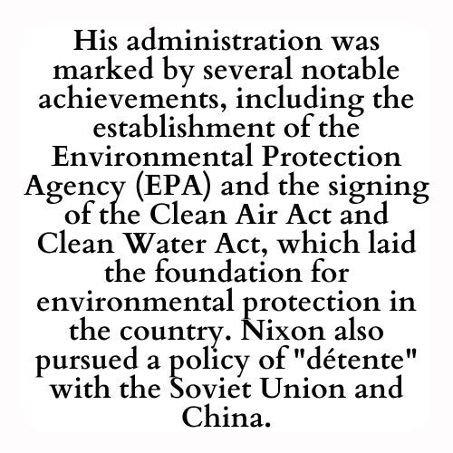 His administration was marked by several notable achievements, including the establishment of the Environmental Protection Agency (EPA) and the signing of the Clean Air Act and Clean Water Act, which laid the foundation for environmental protection in the country. Nixon also pursued a policy of détente with the Soviet Union and China.