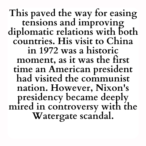 This paved the way for easing tensions and improving diplomatic relations with both countries. His visit to China in 1972 was a historic moment, as it was the first time an American president had visited the communist nation. However, Nixon's presidency became deeply mired in controversy with the Watergate scandal.