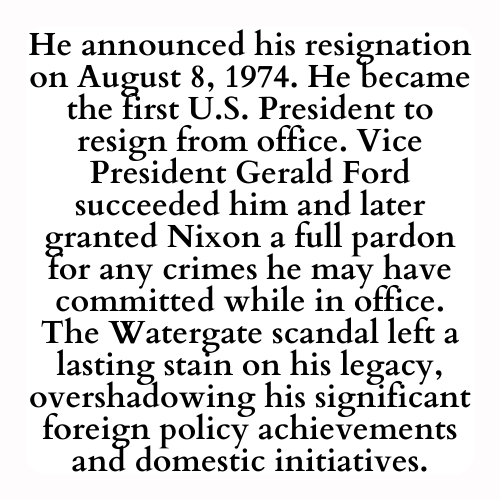 He announced his resignation on August 8, 1974. He became the first U.S. President to resign from office. Vice President Gerald Ford succeeded him and later granted Nixon a full pardon for any crimes he may have committed while in office. The Watergate scandal left a lasting stain on his legacy, overshadowing his significant foreign policy achievements and domestic initiatives.