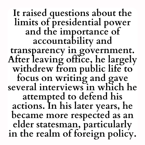 It raised questions about the limits of presidential power and the importance of accountability and transparency in government. After leaving office, he largely withdrew from public life to focus on writing and gave several interviews in which he attempted to defend his actions. In his later years, he became more respected as an elder statesman, particularly in the realm of foreign policy.