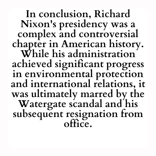 In conclusion, Richard Nixon's presidency was a complex and controversial chapter in American history. While his administration achieved significant progress in environmental protection and international relations, it was ultimately marred by the Watergate scandal and his subsequent resignation from office.