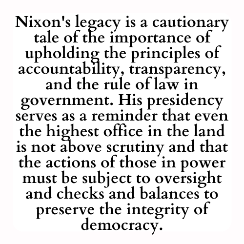 Nixon's legacy is a cautionary tale of the importance of upholding the principles of accountability, transparency, and the rule of law in government. His presidency serves as a reminder that even the highest office in the land is not above scrutiny and that the actions of those in power must be subject to oversight and checks and balances to preserve the integrity of democracy.