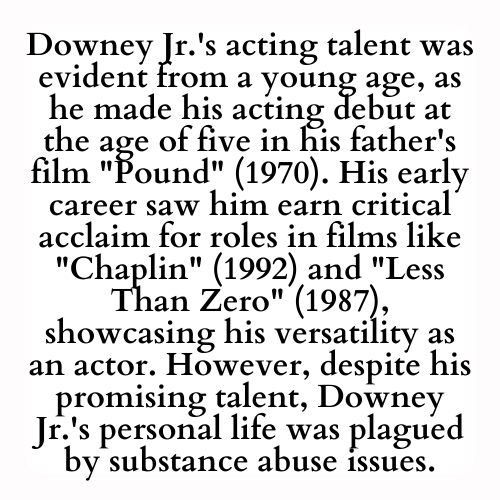 Downey Jr.'s acting talent was evident from a young age, as he made his acting debut at the age of five in his father's film Pound (1970). His early career saw him earn critical acclaim for roles in films like Chaplin (1992) and Less Than Zero (1987), showcasing his versatility as an actor. However, despite his promising talent, Downey Jr.'s personal life was plagued by substance abuse issues.