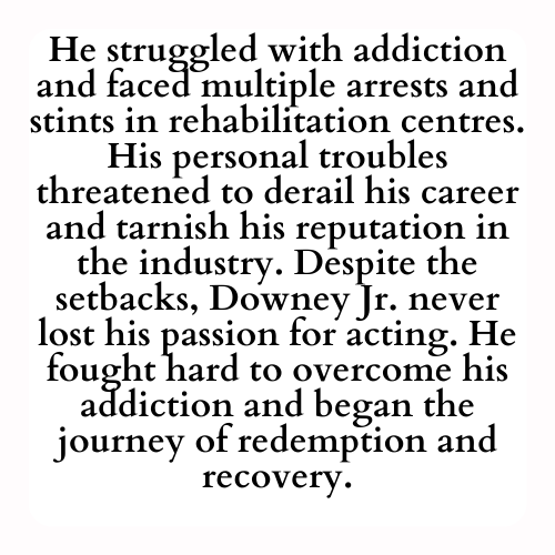 He struggled with addiction and faced multiple arrests and stints in rehabilitation centres. His personal troubles threatened to derail his career and tarnish his reputation in the industry. Despite the setbacks, Downey Jr. never lost his passion for acting. He fought hard to overcome his addiction and began the journey of redemption and recovery.