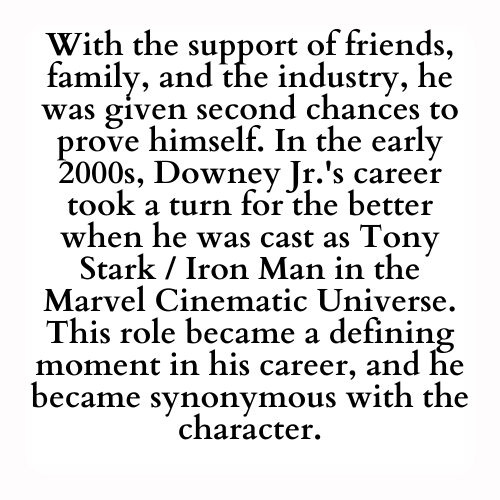 With the support of friends, family, and the industry, he was given second chances to prove himself. In the early 2000s, Downey Jr.'s career took a turn for the better when he was cast as Tony Stark / Iron Man in the Marvel Cinematic Universe. This role became a defining moment in his career, and he became synonymous with the character.