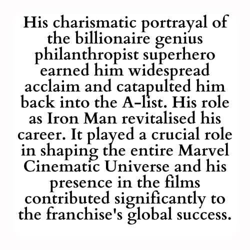 His charismatic portrayal of the billionaire genius philanthropist superhero earned him widespread acclaim and catapulted him back into the A-list. His role as Iron Man revitalised his career. It played a crucial role in shaping the entire Marvel Cinematic Universe and his presence in the films contributed significantly to the franchise's global success.