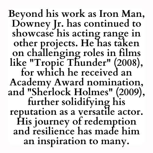 Beyond his work as Iron Man, Downey Jr. has continued to showcase his acting range in other projects. He has taken on challenging roles in films like Tropic Thunder (2008), for which he received an Academy Award nomination, and Sherlock Holmes (2009), further solidifying his reputation as a versatile actor. His journey of redemption and resilience has made him an inspiration to many.