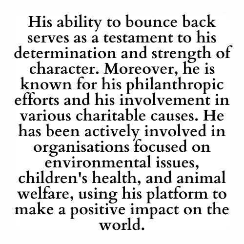 His ability to bounce back serves as a testament to his determination and strength of character. Moreover, he is known for his philanthropic efforts and his involvement in various charitable causes. He has been actively involved in organisations focused on environmental issues, children's health, and animal welfare, using his platform to make a positive impact on the world.