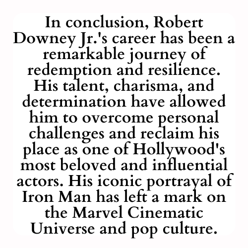 In conclusion, Robert Downey Jr.'s career has been a remarkable journey of redemption and resilience. His talent, charisma, and determination have allowed him to overcome personal challenges and reclaim his place as one of Hollywood's most beloved and influential actors. His iconic portrayal of Iron Man has left a mark on the Marvel Cinematic Universe and pop culture.