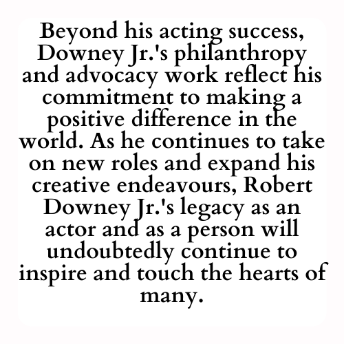 Beyond his acting success, Downey Jr.'s philanthropy and advocacy work reflect his commitment to making a positive difference in the world. As he continues to take on new roles and expand his creative endeavours, Robert Downey Jr.'s legacy as an actor and as a person will undoubtedly continue to inspire and touch the hearts of many.