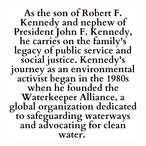 As the son of Robert F. Kennedy and nephew of President John F. Kennedy, he carries on the family's legacy of public service and social justice. Kennedy's journey as an environmental activist began in the 1980s when he founded the Waterkeeper Alliance, a global organization dedicated to safeguarding waterways and advocating for clean water.