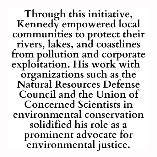 Through this initiative, Kennedy empowered local communities to protect their rivers, lakes, and coastlines from pollution and corporate exploitation. His work with  organizations such as the Natural Resources Defense Council and the Union of Concerned Scientists in environmental conservation solidified his role as a prominent advocate for environmental justice.