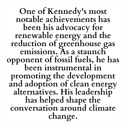 One of Kennedy's most notable achievements has been his advocacy for renewable energy and the reduction of greenhouse gas emissions. As a staunch opponent of fossil fuels, he has been instrumental in promoting the development and adoption of clean energy alternatives. His leadership has helped shape the conversation around climate change.