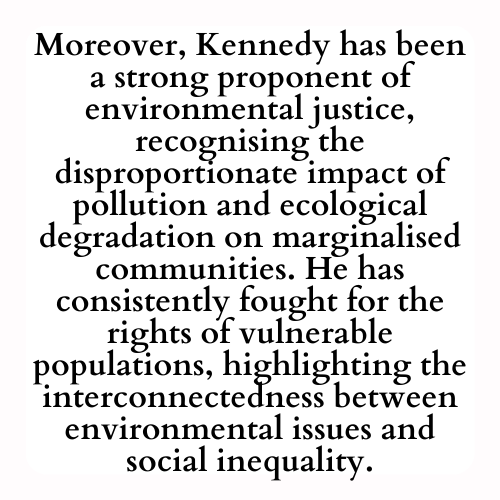 Moreover, Kennedy has been a strong proponent of environmental justice, recognising the disproportionate impact of pollution and ecological degradation on marginalised communities. He has consistently fought for the rights of vulnerable populations, highlighting the interconnectedness between environmental issues and social inequality.