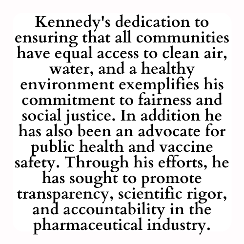 Kennedy's dedication to ensuring that all communities have equal access to clean air, water, and a healthy environment exemplifies his commitment to fairness and social justice. In addition he has also been an advocate for public health and vaccine safety. Through his efforts, he has sought to promote transparency, scientific rigor, and accountability in the pharmaceutical industry.