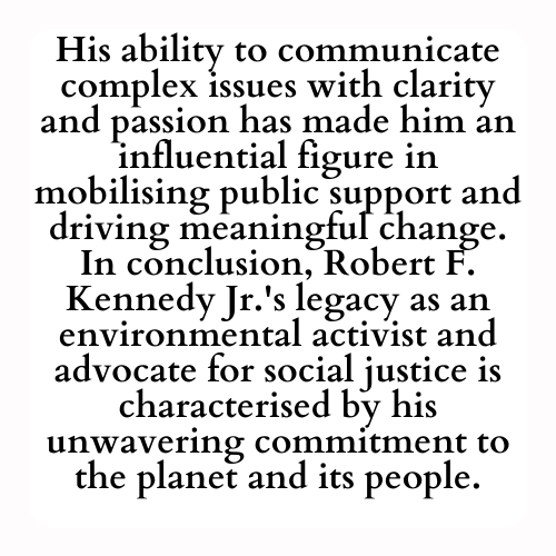 His ability to communicate complex issues with clarity and passion has made him an influential figure in mobilising public support and driving meaningful change. In conclusion, Robert F. Kennedy Jr.'s legacy as an environmental activist and advocate for social justice is characterised by his unwavering commitment to the planet and its people.