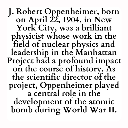 J. Robert Oppenheimer, born on April 22, 1904, in New York City, was a brilliant physicist whose work in the field of nuclear physics and leadership in the Manhattan Project had a profound impact on the course of history. As the scientific director of the project, Oppenheimer played a central role in the development of the atomic bomb during World War II.