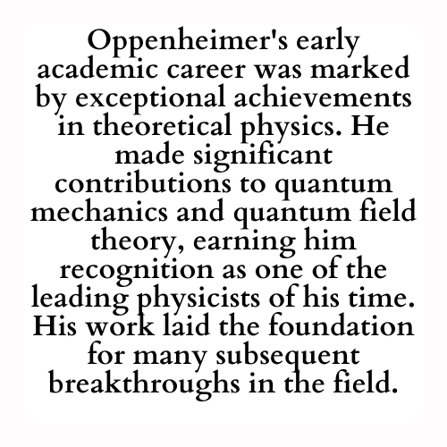 Oppenheimer's early academic career was marked by exceptional achievements in theoretical physics. He made significant contributions to quantum mechanics and quantum field theory, earning him recognition as one of the leading physicists of his time. His work laid the foundation for many subsequent breakthroughs in the field.
