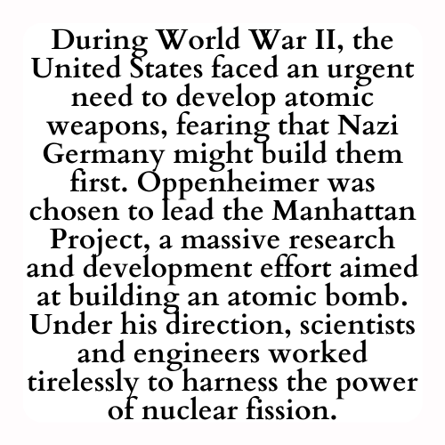 During World War II, the United States faced an urgent need to develop atomic weapons, fearing that Nazi Germany might build them first. Oppenheimer was chosen to lead the Manhattan Project, a massive research and development effort aimed at building an atomic bomb. Under his direction, scientists and engineers worked tirelessly to harness the power of nuclear fission.