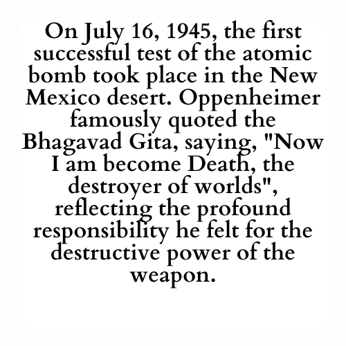 On July 16, 1945, the first successful test of the atomic bomb took place in the New Mexico desert. Oppenheimer famously quoted the Bhagavad Gita, saying, Now I am become Death, the destroyer of worlds, reflecting the profound responsibility he felt for the destructive power of the weapon.