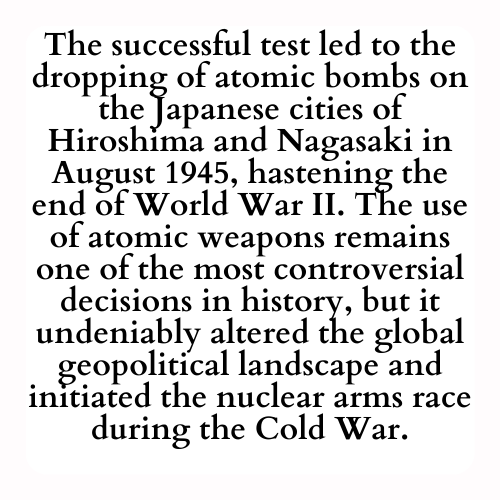 The successful test led to the dropping of atomic bombs on the Japanese cities of Hiroshima and Nagasaki in August 1945, hastening the end of World War II. The use of atomic weapons remains one of the most controversial decisions in history, but it undeniably altered the global geopolitical landscape and initiated the nuclear arms race during the Cold War.