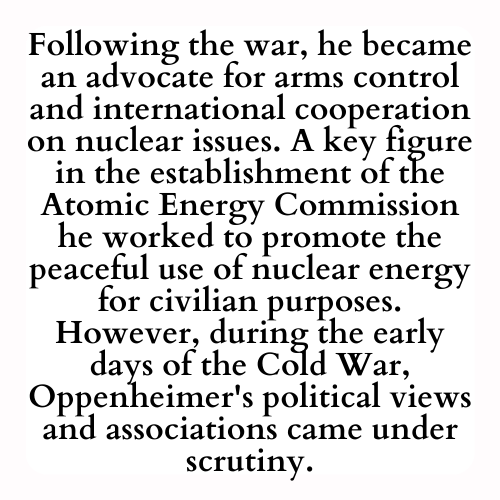 Following the war, he became an advocate for arms control and international cooperation on nuclear issues. A key figure in the establishment of the Atomic Energy Commission he worked to promote the peaceful use of nuclear energy for civilian purposes. However, during the early days of the Cold War, Oppenheimer's political views and associations came under scrutiny.