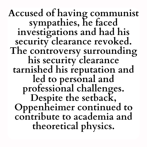 Accused of having communist sympathies, he faced investigations and had his security clearance revoked. The controversy surrounding his security clearance tarnished his reputation and led to personal and professional challenges. Despite the setback, Oppenheimer continued to contribute to academia and theoretical physics.