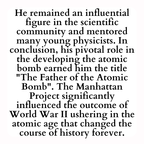 He remained an influential figure in the scientific community and mentored many young physicists. In conclusion, his pivotal role in the developing the atomic bomb earned him the title The Father of the Atomic Bomb. The Manhattan Project significantly influenced the outcome of World War II ushering in the atomic age that changed the course of history forever.