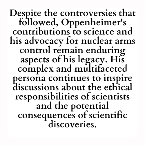 Despite the controversies that followed, Oppenheimer's contributions to science and his advocacy for nuclear arms control remain enduring aspects of his legacy. His complex and multifaceted persona continues to inspire discussions about the ethical responsibilities of scientists and the potential consequences of scientific discoveries.