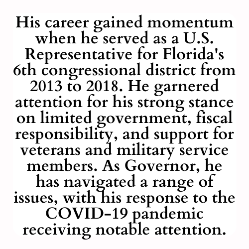 His career gained momentum when he served as a U.S. Representative for Florida's 6th congressional district from 2013 to 2018. He garnered attention for his strong stance on limited government, fiscal responsibility, and support for veterans and military service members. As Governor, he has navigated a range of issues, with his response to the COVID-19 pandemic receiving notable attention.