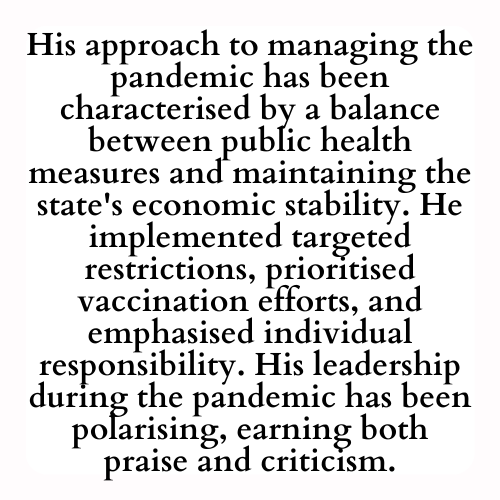 His approach to managing the pandemic has been characterised by a balance between public health measures and maintaining the state's economic stability. He implemented targeted restrictions, prioritised vaccination efforts, and emphasised individual responsibility. His leadership during the pandemic has been polarising, earning both praise and criticism.