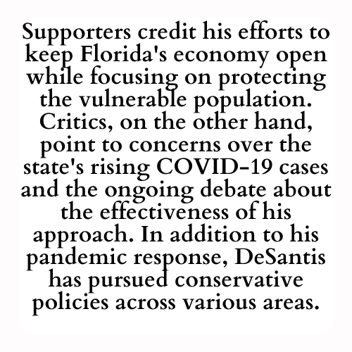 Supporters credit his efforts to keep Florida's economy open while focusing on protecting the vulnerable population. Critics, on the other hand, point to concerns over the state's rising COVID-19 cases and the ongoing debate about the effectiveness of his approach. In addition to his pandemic response, DeSantis has pursued conservative policies across various areas.