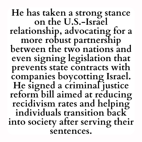 He has taken a strong stance on the U.S.-Israel relationship, advocating for a more robust partnership between the two nations and even signing legislation that prevents state contracts with companies boycotting Israel. He signed a criminal justice reform bill aimed at reducing recidivism rates and helping individuals transition back into society after serving their sentences.
