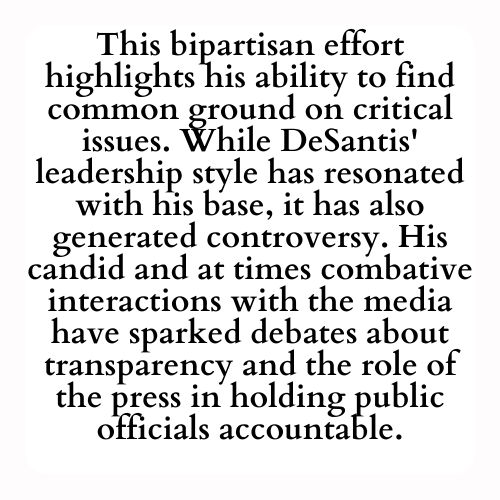 This bipartisan effort highlights his ability to find common ground on critical issues. While DeSantis' leadership style has resonated with his base, it has also generated controversy. His candid and at times combative interactions with the media have sparked debates about transparency and the role of the press in holding public officials accountable.
