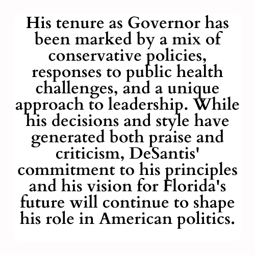 His tenure as Governor has been marked by a mix of conservative policies, responses to public health challenges, and a unique approach to leadership. While his decisions and style have generated both praise and criticism, DeSantis' commitment to his principles and his vision for Florida's future will continue to shape his role in American politics.