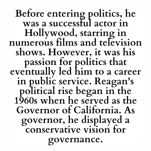 Before entering politics, he was a successful actor in Hollywood, starring in numerous films and television shows. However, it was his passion for politics that eventually led him to a career in public service. Reagan's political rise began in the 1960s when he served as the Governor of California. As governor, he displayed a conservative vision for governance.