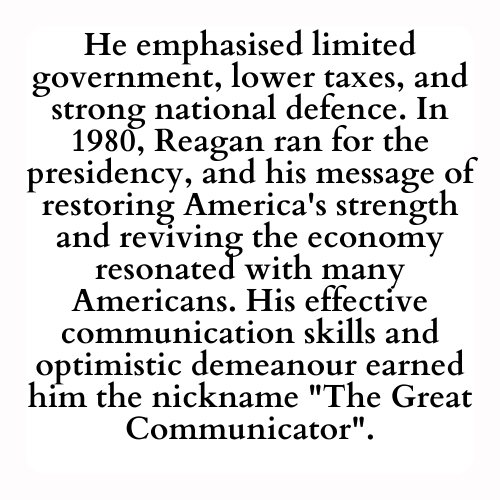 He emphasised limited government, lower taxes, and strong national defence. In 1980, Reagan ran for the presidency, and his message of restoring America's strength and reviving the economy resonated with many Americans. His effective communication skills and optimistic demeanour earned him the nickname The Great Communicator.