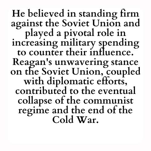 He believed in standing firm against the Soviet Union and played a pivotal role in increasing military spending to counter their influence. Reagan's unwavering stance on the Soviet Union, coupled with diplomatic efforts, contributed to the eventual collapse of the communist regime and the end of the Cold War.