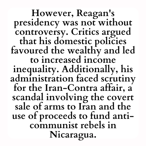 However, Reagan's presidency was not without controversy. Critics argued that his domestic policies favoured the wealthy and led to increased income inequality. Additionally, his administration faced scrutiny for the Iran-Contra affair, a scandal involving the covert sale of arms to Iran and the use of proceeds to fund anti-communist rebels in Nicaragua.