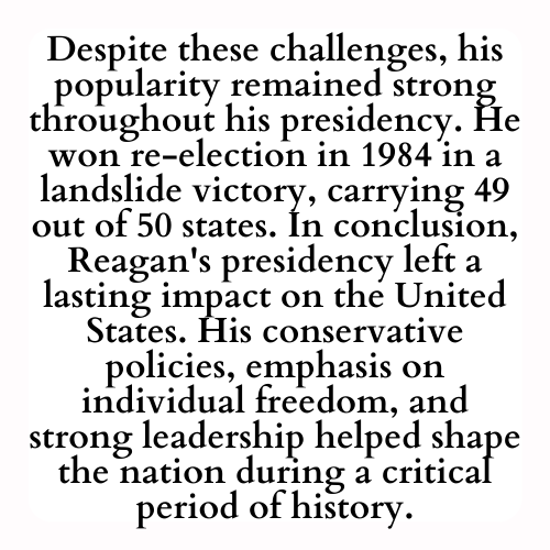 Despite these challenges, his popularity remained strong throughout his presidency. He won re-election in 1984 in a landslide victory, carrying 49 out of 50 states. In conclusion, Reagan's presidency left a lasting impact on the United States. His conservative policies, emphasis on individual freedom, and strong leadership helped shape the nation during a critical period of history.